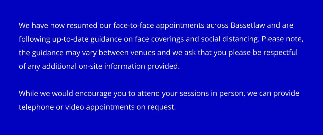 We have now resumed our face-to-face appointments across Bassetlaw and are following up-to-date guidance on face coverings and social distancing. Please note, the guidance may vary between venues and we ask that you please be respectful of any additional on-site information provided.  While we would encourage you to attend your sessions in person, we can provide telephone or video appointments on request.